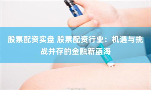 股票配资实盘 股票配资行业：机遇与挑战并存的金融新蓝海