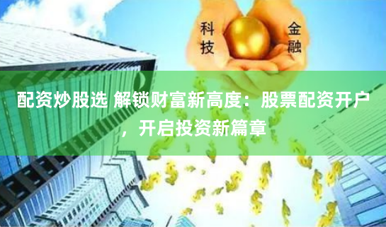配资炒股选 解锁财富新高度：股票配资开户，开启投资新篇章