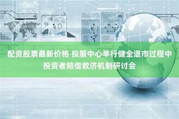 配资股票最新价格 投服中心举行健全退市过程中投资者赔偿救济机制研讨会