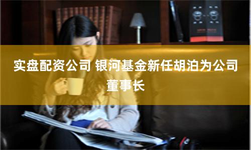 实盘配资公司 银河基金新任胡泊为公司董事长