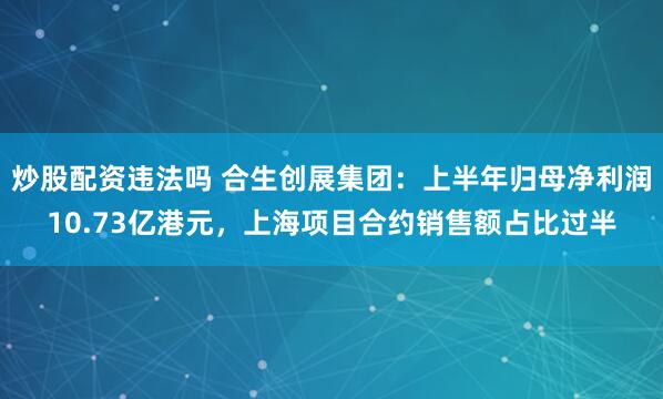 炒股配资违法吗 合生创展集团：上半年归母净利润10.73亿港元，上海项目合约销售额占比过半