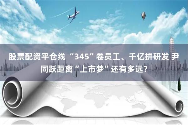 股票配资平仓线 “345”卷员工、千亿拼研发 尹同跃距离“上市梦”还有多远？