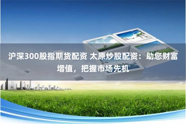 沪深300股指期货配资 太原炒股配资：助您财富增值，把握市场先机