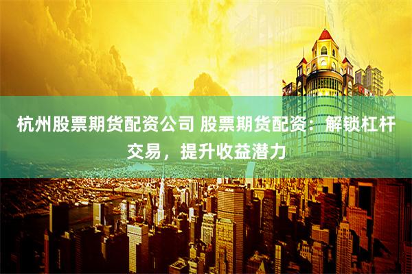 杭州股票期货配资公司 股票期货配资：解锁杠杆交易，提升收益潜力