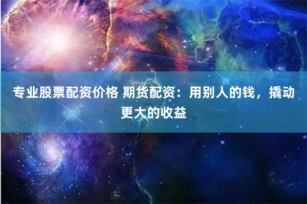 专业股票配资价格 期货配资：用别人的钱，撬动更大的收益
