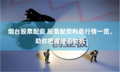 烟台股票配资 股票配资利息行情一览，助你把握投资时机