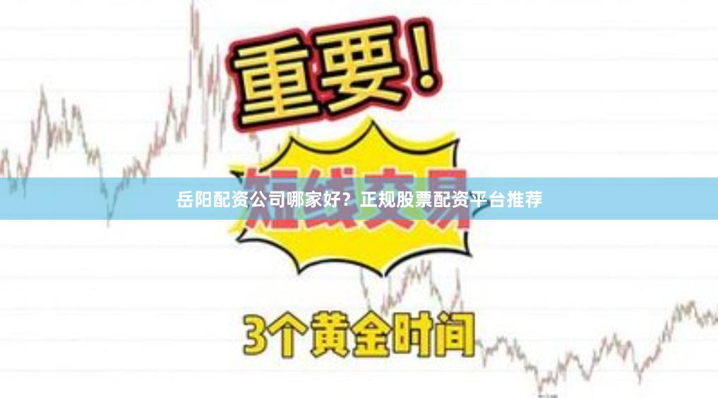 岳阳配资公司哪家好？正规股票配资平台推荐